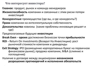 Что интересует инвестора?
Главное: продукт, рынок и команда менеджеров
Жизнеспособность компании и связанные с этим риски потери
инвестиций
Конкурентные преимущества (где вы, а где конкуренты?)
Права компании на интеллектуальную собственность
Доказательства новизны (какие проблемы инновация решает и
где)
Предполагаемые будущие инвестиции
Break Even – время достижения бизнесом точки прибыльности
ROI - Return On Investments (Возврат На Инвестиции): рост
рыночной стоимости компании и дивиденды
Exit Strategy: IPO (размещение корпоративных бумаг на первичном
финансовом рынке), продажа компании, M&A (слияние и
поглощение)
Наличие в договоре между акционерами механизмов
разрешения противоречий и исполнения обязательств
 