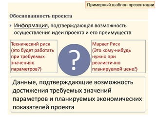 Обоснованность проекта
 Информация, подтверждающая возможность
осуществления идеи проекта и его преимуществ
?
Технический риск
(это будет работать
при требуемых
значениях
параметров?)
Маркет Риск
(Это кому-нибудь
нужно при
реалистично
планируемой цене?)
Данные, подтверждающие возможность
достижения требуемых значений
параметров и планируемых экономических
показателей проекта
Примерный шаблон презентации
 