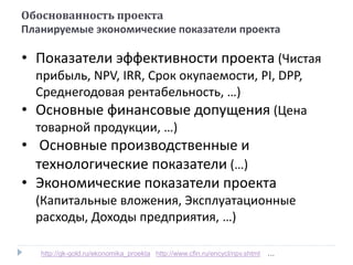 • Показатели эффективности проекта (Чистая
прибыль, NPV, IRR, Срок окупаемости, PI, DPP,
Среднегодовая рентабельность, …)
• Основные финансовые допущения (Цена
товарной продукции, …)
• Основные производственные и
технологические показатели (…)
• Экономические показатели проекта
(Капитальные вложения, Эксплуатационные
расходы, Доходы предприятия, …)
Обоснованность проекта
Планируемые экономические показатели проекта
http://gk-gold.ru/ekonomika_proekta http://www.cfin.ru/encycl/npv.shtml …
 