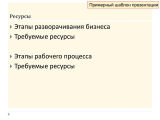 Ресурсы
 Этапы разворачивания бизнеса
 Требуемые ресурсы
 Этапы рабочего процесса
 Требуемые ресурсы
Примерный шаблон презентации
 