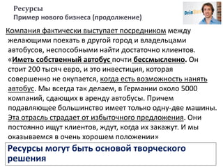 Ресурсы
Пример нового бизнеса (продолжение)
Компания фактически выступает посредником между
желающими поехать в другой город и владельцами
автобусов, неспособными найти достаточно клиентов.
«Иметь собственный автобус почти бессмысленно. Он
стоит 200 тысяч евро, и это инвестиция, которая
совершенно не окупается, когда есть возможность нанять
автобус. Мы всегда так делаем, в Германии около 5000
компаний, сдающих в аренду автобусы. Причем
подавляющее большинство имеет только одну-две машины.
Эта отрасль страдает от избыточного предложения. Они
постоянно ищут клиентов, ждут, когда их закажут. И мы
оказываемся в очень хорошем положении»
Ресурсы могут быть основой творческого
решения
 