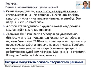 Ресурсы
Пример нового бизнеса (продолжение)
 Сначала придумали, как возить, не нарушая закон -
сделали сайт и на нем собирали желающих поехать
какого-то числа и уже под них нанимали автобус. Это
нарушением не считалось.
 А потом стали судиться с крупной железнодорожной
компанией и выиграли процесс.
 «Реакция Deutsche Bahn последовала удивительно
быстро. Мы тогда пускали только два-три автобуса в
неделю. Уже в мае 2010-го, то есть спустя четыре месяца
после начала работы, пришло первое письмо. Вообще,
они прислали два письма с требованием прекратить
работу во внесудебном порядке. Мы на них не ответили.
В августе Deutsche Bahn подал иск».
Дополнительные примеры в Аппендиксе
Ресурсы могут быть основой творческого решения
 