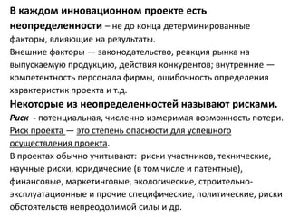 В каждом инновационном проекте есть
неопределенности – не до конца детерминированные
факторы, влияющие на результаты.
Внешние факторы — законодательство, реакция рынка на
выпускаемую продукцию, действия конкурентов; внутренние —
компетентность персонала фирмы, ошибочность определения
характеристик проекта и т.д.
Некоторые из неопределенностей называют рисками.
Риск - потенциальная, численно измеримая возможность потери.
Риск проекта — это степень опасности для успешного
осуществления проекта.
В проектах обычно учитывают: риски участников, технические,
научные риски, юридические (в том числе и патентные),
финансовые, маркетинговые, экологические, строительно-
эксплуатационные и прочие специфические, политические, риски
обстоятельств непреодолимой силы и др.
 