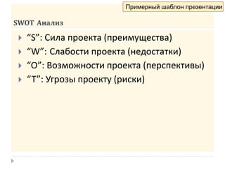 SWOT Анализ
 “S”: Сила проекта (преимущества)
 “W”: Слабости проекта (недостатки)
 “O”: Возможности проекта (перспективы)
 “T”: Угрозы проекту (риски)
Примерный шаблон презентации
 