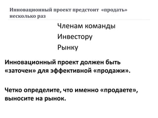 Инновационный проект предстоит «продать»
несколько раз
Инновационный проект должен быть
«заточен» для эффективной «продажи».
Четко определите, что именно «продаете»,
выносите на рынок.
Членам команды
Инвестору
Рынку
 