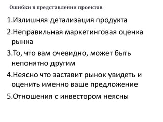Ошибки в представлении проектов
1.Излишняя детализация продукта
2.Неправильная маркетинговая оценка
рынка
3.То, что вам очевидно, может быть
непонятно другим
4.Неясно что заставит рынок увидеть и
оценить именно ваше предложение
5.Отношения с инвестором неясны
 