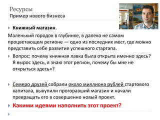 Ресурсы
Пример нового бизнеса
 Книжный магазин.
Маленький городок в глубинке, в далеко не самом
процветающем регионе — одно из последних мест, где можно
представить себе развитие успешного стартапа.
 Вопрос: почему книжная лавка была открыта именно здесь?
Я вырос здесь, я знаю этот регион, почему бы мне не
открыться здесь»?
 Семеро друзей собрали около миллиона рублей стартового
капитала, выкупили прогоравший магазин и начали
превращать его в совершенно новый проект.
 Какими идеями наполнить этот проект?
 