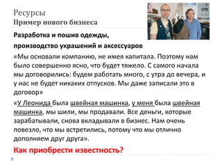 Ресурсы
Пример нового бизнеса
Разработка и пошив одежды,
производство украшений и аксессуаров
«Мы основали компанию, не имея капитала. Поэтому нам
было совершенно ясно, что будет тяжело. С самого начала
мы договорились: будем работать много, с утра до вечера, и
у нас не будет никаких отпусков. Мы даже записали это в
договор»
«У Леонида была швейная машинка, у меня была швейная
машинка, мы шили, мы продавали. Все деньги, которые
зарабатывали, снова вкладывали в бизнес. Нам очень
повезло, что мы встретились, потому что мы отлично
дополняем друг друга».
Как приобрести известность?
 