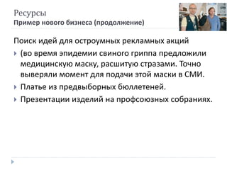 Ресурсы
Пример нового бизнеса (продолжение)
Поиск идей для остроумных рекламных акций
 (во время эпидемии свиного гриппа предложили
медицинскую маску, расшитую стразами. Точно
выверяли момент для подачи этой маски в СМИ.
 Платье из предвыборных бюллетеней.
 Презентации изделий на профсоюзных собраниях.
 