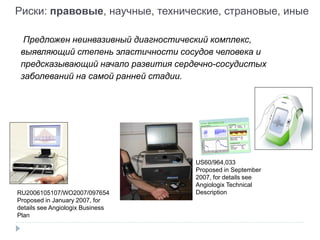 Предложен неинвазивный диагностический комплекс,
выявляющий степень эластичности сосудов человека и
предсказывающий начало развития сердечно-сосудистых
заболеваний на самой ранней стадии.
RU2006105107/WO2007/097654
Proposed in January 2007, for
details see Angiologix Business
Plan
US60/964,033
Proposed in September
2007, for details see
Angiologix Technical
Description
Риски: правовые, научные, технические, страновые, иные
 