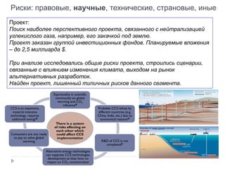 There is a system
of risks effecting on
each other which
could affect CCS
implementation
Equivocality in scientific
community on global
warming and CO2
influenceB
Probable CCS refuse by
different countries (e.g.
China, India, etc.) due to
economical reasonsA
R&D of CCS is not
completedC
Alternative energy technologies
can suppress CCS technologies
development as they have no
impact on CO2 concentration
Consumers are not ready
to pay to solve global
warming
CCS is an expensive,
material intensive
technology, requires
additional energyD
Выявление слабостей – проекты в модных областях
Overview of ocean storage concept
Проект:
Поиск наиболее перспективного проекта, связанного с нейтрализацией
углекислого газа, например, его закачкой под землю.
Проект заказан группой инвестиционных фондов. Планируемые вложения
– до 2,5 миллиарда $.
При анализе исследовались общие риски проекта, строились сценарии,
связанные с влиянием изменения климата, выходом на рынок
альтернативных разработок.
Найден проект, лишенный типичных рисков данного сегмента.
Риски: правовые, научные, технические, страновые, иные
 