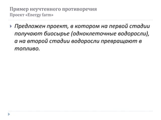 Пример неучтенного противоречия
Проект «Energy farm»
 Предложен проект, в котором на первой стадии
получают биосырье (одноклеточные водоросли),
а на второй стадии водоросли превращают в
топливо.
 
