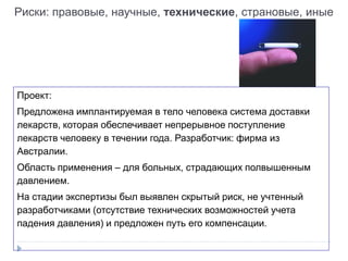 Риски: правовые, научные, технические, страновые, иные
Проект:
Предложена имплантируемая в тело человека система доставки
лекарств, которая обеспечивает непрерывное поступление
лекарств человеку в течении года. Разработчик: фирма из
Австралии.
Область применения – для больных, страдающих полвышенным
давлением.
На стадии экспертизы был выявлен скрытый риск, не учтенный
разработчиками (отсутствие технических возможностей учета
падения давления) и предложен путь его компенсации.
 