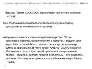 Функционально-ориентированный поиск
Пример: Проект «ХХХХХХХ» (трансляция удаленного рабочего
стола).
При создании проекта предполагалось проводить продажу
программы за минимальную стоимость.
Американцы начали активно покупать продукт (до 50 тыс
установок в неделю), однако платили с карточек. Продажи шли
через банк, который брал с каждого перевода определенную
сумму за транзакцию. В итоге проект ОЧЕНЬ СКОРО оказался
убыточным – оплата транзакций превысила поступления от
продаж. Пришлось сделать продукт бесплатным – это оказалось
дешевле. Впоследствии пришлось разрабатывать новую бизнес
– идею.
Риски: правовые научные, технические, страновые, иные
 