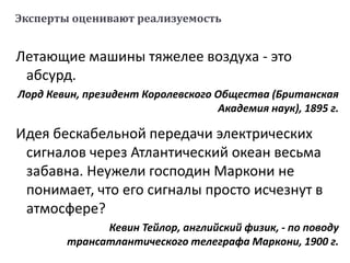 Эксперты оценивают реализуемость
Летающие машины тяжелее воздуха - это
абсурд.
Лорд Кевин, президент Королевского Общества (Британская
Академия наук), 1895 г.
Идея бескабельной передачи электрических
сигналов через Атлантический океан весьма
забавна. Неужели господин Маркони не
понимает, что его сигналы просто исчезнут в
атмосфере?
Кевин Тейлор, английский физик, - по поводу
трансатлантического телеграфа Маркони, 1900 г.
 