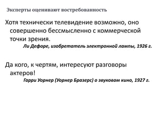 Эксперты оценивают востребованность
Хотя технически телевидение возможно, оно
совершенно бессмысленно с коммерческой
точки зрения.
Ли Дефоре, изобретатель электронной лампы, 1926 г.
Да кого, к чертям, интересуют разговоры
актеров!
Гарри Уорнер (Уорнер Бразерс) о звуковом кино, 1927 г.
 
