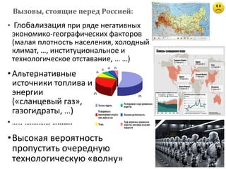 • Глобализация при ряде негативных
экономико-географических факторов
(малая плотность населения, холодный
климат, …, институциональное и
технологическое отставание, … …)
Вызовы, стоящие перед Россией:
•Альтернативные
источники топлива и
энергии
(«сланцевый газ»,
газогидраты, …)
• …… …………… ……….
•Высокая вероятность
пропустить очередную
технологическую «волну»
 