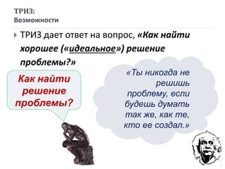  ТРИЗ дает ответ на вопрос, «Как найти
хорошее («идеальное») решение
проблемы?»
ТРИЗ:
Возможности
Как найти
решение
проблемы?
«Ты никогда не
решишь
проблему, если
будешь думать
так же, как те,
кто ее создал.»
 