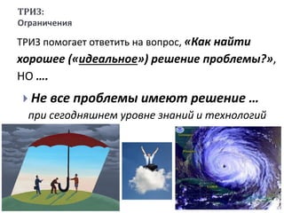 ТРИЗ:
Ограничения
ТРИЗ помогает ответить на вопрос, «Как найти
хорошее («идеальное») решение проблемы?»,
НО ….
 Не все проблемы имеют решение …
при сегодняшнем уровне знаний и технологий
 