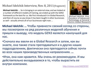 Michael Idelchik: … So in bringing in an external view, and we looked at
a number of different models of training, we ended up with the GEN3
framework as the best for us. We first introduced it in Global Research,
and then of course as you know it has been taught in other businesses
as well - actually almost all of our businesses right now …
Michael Idelchik: … Чтобы привнести свежий взгляд со стороны,
мы посмотрели на ряд различных моделей обучения и
пришли к выводу, что модель GEN3 является наилучшей для
нас.
•Сначала мы ввели ее в Global Research и затем, как вы
знаете, она также стала преподаваться и в других наших
подразделениях, фактически она преподается сейчас почти
во всех наших производственных направлениях. …
•Итак, она нам нравится. Мы очень ее рекомендуем. И мы
действительно вкладываемся в то, чтобы вырастить ее
внутри компании.
Michael Idelchik Interview, Nov. 8, 2011(fragment)
http://vimeo.com/34570797
Michael Idelchik, Vice
President of Advanced
Technology at General
Electric Global Research
 