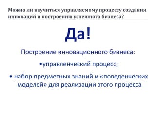Можно ли научиться управляемому процессу создания
инноваций и построению успешного бизнеса?
Да!
Построение инновационного бизнеса:
•управленческий процесс;
• набор предметных знаний и «поведенческих
моделей» для реализации этого процесса
 