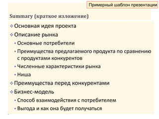 Summary (краткое изложение)
Основная идея проекта
Описание рынка
 Основные потребители
 Преимущества предлагаемого продукта по сравнению
с продуктами конкурентов
 Численные характеристики рынка
 Ниша
Преимущества перед конкурентами
Бизнес-модель
 Способ взаимодействия с потребителем
 Выгода и как она будет получаться
Примерный шаблон презентации
 