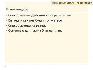 Бизнес-модель
 Способ взаимодействия с потребителем
 Выгода и как она будет получаться
 Способ захода на рынок
 Основные данные из бизнес-плана
Примерный шаблон презентации
 