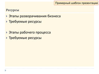 Ресурсы
 Этапы разворачивания бизнеса
 Требуемые ресурсы
 Этапы рабочего процесса
 Требуемые ресурсы
Примерный шаблон презентации
 
