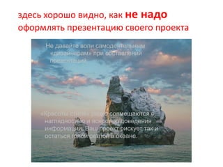 «Красоты стиля» редко совмещаются с
наглядностью и ясностью доведения
информации. Ваш проект рискует так и
остаться голой скалой в океане.
Не давайте воли самодеятельным
«дизайнерам» при составлении
презентаций.
здесь хорошо видно, как не надо
оформлять презентацию своего проекта
 