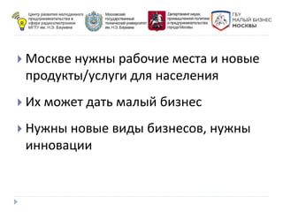  Москве нужны рабочие места и новые
продукты/услуги для населения
 Их может дать малый бизнес
 Нужны новые виды бизнесов, нужны
инновации
 