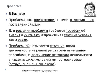  В бизнесе
 Проблема это препятствие на пути к достижению
поставленной цели
 Для решения проблемы требуется провести её
анализ и учитывать в проекте как текущие условия,
так и риски.
 Проблемной называется ситуация, когда
деятельность не реализуется принятыми ранее
способами, и достижение результата деятельности
в изменившихся условиях не прогнозируемо
(затруднено или исключено).
Проблема
http://ru.wikipedia.org/wiki/проблема
 
