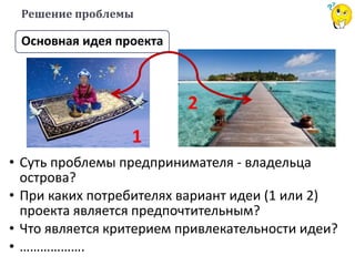 Решение проблемы
Основная идея проекта
• Суть проблемы предпринимателя - владельца
острова?
• При каких потребителях вариант идеи (1 или 2)
проекта является предпочтительным?
• Что является критерием привлекательности идеи?
• ……………….
1
2
 