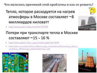 Тепло, которое расходуется на нагрев
атмосферы в Москве составляет ~8
миллиардов киловатт
 http://www.vesti.ru/doc.html?id=337395
Потери при транспорте тепла в Москве
составляют ~15 - 16 %
 http://www.abok.ru/for_spec/articles.php?nid=4539
 http://solex-un.ru/sites/solex-un/files/energo_review/konsolidirovannyy_obzor_-
-problemy_effektivnogo_teplosnabzheniya--.pdf
Что являлось причиной этой проблемы и как ее решить?
 