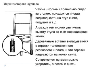 Чтобы школьник правильно сидел
за столом, приходится иногда
подкладывать на стул книги,
подушки и т. д.
А между тем можно увеличить
высоту стула за счет наращивания
ножек.
Деревянные вставки вкладываются
в отрезки толстостенного
резинового шланга, и эти отрезки
надеваются на ножки стула.
Со временем вставки можно
укоротить, а потом и снять.
Идея из старого журнала
 