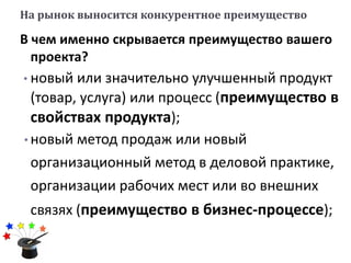 На рынок выносится конкурентное преимущество
В чем именно скрывается преимущество вашего
проекта?
• новый или значительно улучшенный продукт
(товар, услуга) или процесс (преимущество в
свойствах продукта);
• новый метод продаж или новый
организационный метод в деловой практике,
организации рабочих мест или во внешних
связях (преимущество в бизнес-процессе);
 