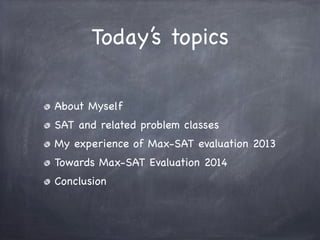 Today’s topics
About Myself
SAT and related problem classes
My experience of Max-SAT evaluation 2013
Towards Max-SAT Evalu...