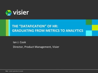 vViissiieerr 
l 
l 
THE 
“DATAFICATION” 
OF 
HR: 
GRADUATING 
FROM 
METRICS 
TO 
ANALYTICS 
Ian 
J. 
Cook 
Director, 
Product 
Management, 
Visier 
a ananlayl&ycti 
cap applipcalic&aotnios 
nfosr 
fpoer oppeleo 
ple Page 1 
 