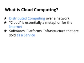 What is Cloud Computing?
★ Distributed Computing over a network
★ “Cloud” is essentially a metaphor for the
Internet
★ Softwares, Platforms, Infrastructure that are
sold as a Service

 