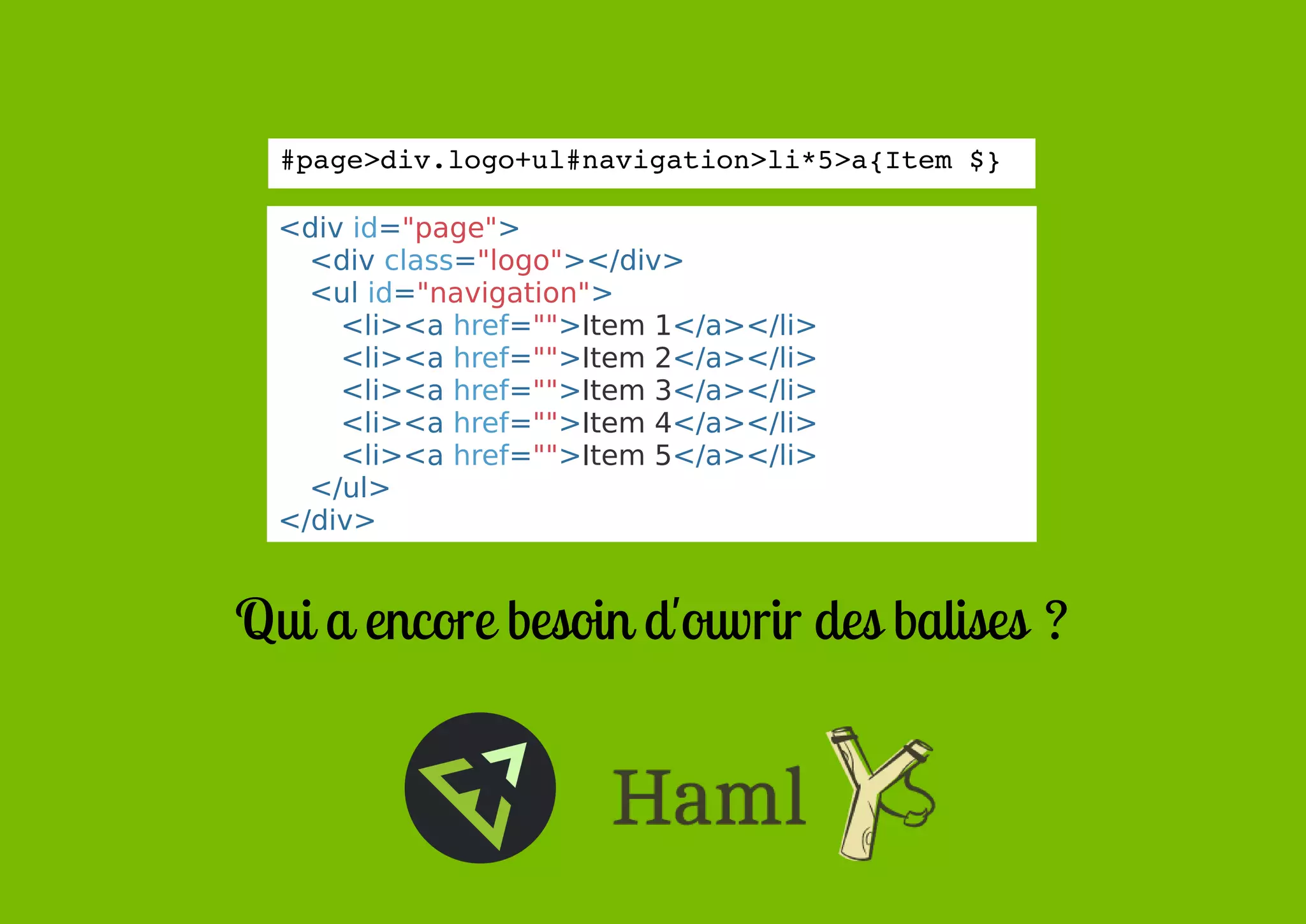 #page>div.logo+ul#navigation>li*5>a{Item $}
<div id="page">
<div class="logo"></div>
<ul id="navigation">
<li><a href="">Item 1</a></li>
<li><a href="">Item 2</a></li>
<li><a href="">Item 3</a></li>
<li><a href="">Item 4</a></li>
<li><a href="">Item 5</a></li>
</ul>
</div>

Qui a encore besoin d'ouvrir des balises ?

 