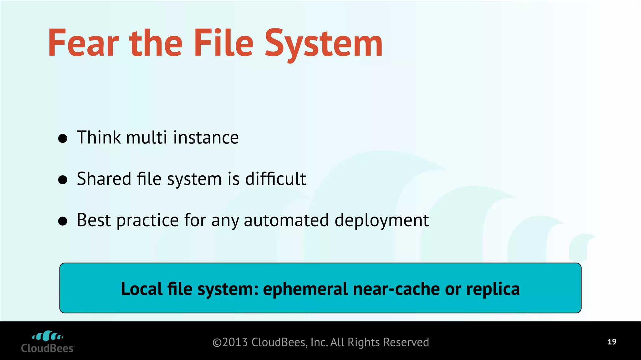 Fear the File System
•
Shared ﬁle system is difﬁcult
•
Best practice for any automated deployment
•
Think multi instance

Local ﬁle system: ephemeral near-cache or replica
©2013 CloudBees, Inc. All Rights Reserved

!19

 