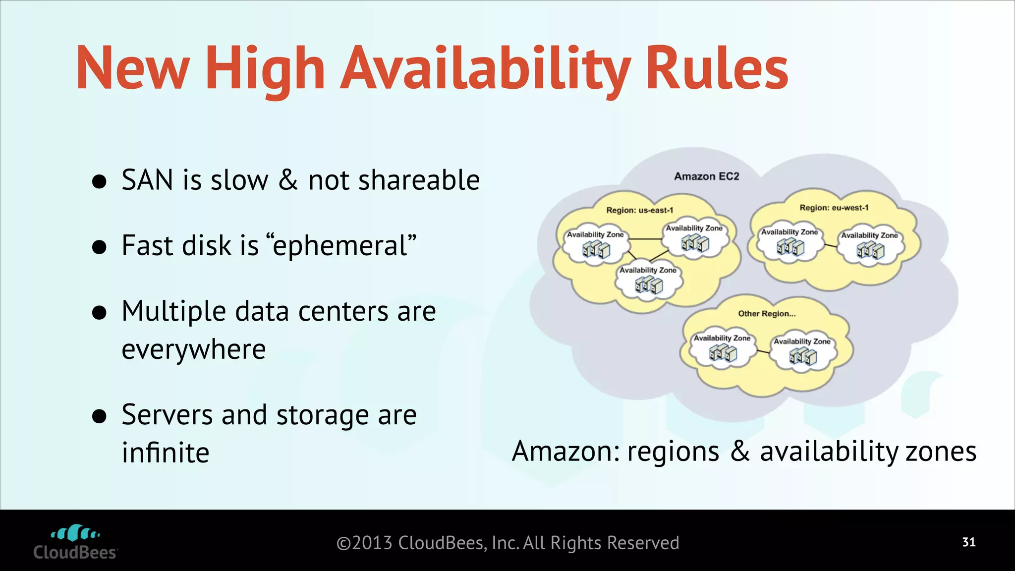 New High Availability Rules
•
Fast disk is “ephemeral”
•
Multiple data centers are
•

SAN is slow & not shareable

everywhere

•

Servers and storage are
inﬁnite

Amazon: regions & availability zones

©2013 CloudBees, Inc. All Rights Reserved

!31

 