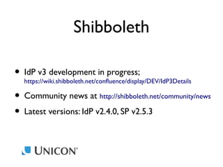 Shibboleth
• IdP v3 development in progress;
https://wiki.shibboleth.net/confluence/display/DEV/IdP3Details
• Community news at http://shibboleth.net/community/news
• Latest versions: IdP v2.4.0, SP v2.5.3

 