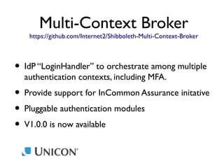 Multi-Context Broker

https://github.com/Internet2/Shibboleth-Multi-Context-Broker

• IdP “LoginHandler” to orchestrate among multiple
authentication contexts, including MFA.

• Provide support for InCommon Assurance initative
• Pluggable authentication modules
• V1.0.0 is now available

 