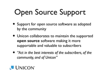 Open Source Support
• Support for open source software as adopted
by the community

• Unicon collaborates to maintain the supported
open source software making it more
supportable and valuable to subscribers

• “Act in the best interests of the subscribers, of the
community, and of Unicon”

 