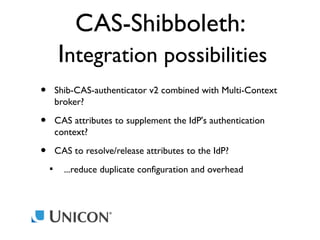 CAS-Shibboleth:
Integration possibilities
•

Shib-CAS-authenticator v2 combined with Multi-Context
broker?

•

CAS attributes to supplement the IdP's authentication
context?

•

CAS to resolve/release attributes to the IdP?


...reduce duplicate configuration and overhead

 