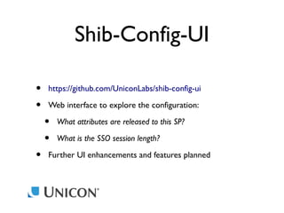Shib-Config-UI
•
•
•

https://github.com/UniconLabs/shib-config-ui
Web interface to explore the configuration:

•
•

What attributes are released to this SP?
What is the SSO session length?

Further UI enhancements and features planned

 