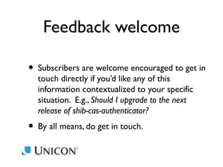Feedback welcome
• Subscribers are welcome encouraged to get in
touch directly if you’d like any of this
information contextualized to your specific
situation. E.g., Should I upgrade to the next
release of shib-cas-authenticator?

• By all means, do get in touch.

 