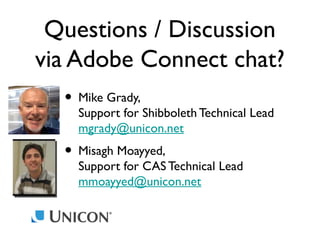 Questions / Discussion
via Adobe Connect chat?
• Mike Grady,

Support for Shibboleth Technical Lead
mgrady@unicon.net

• Misagh Moayyed,

Support for CAS Technical Lead
mmoayyed@unicon.net

 