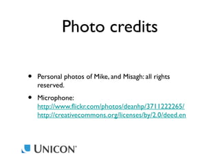 Photo credits
•

Personal photos of Mike, and Misagh: all rights
reserved.

•

Microphone:
http://www.flickr.com/photos/deanhp/3711222265/
http://creativecommons.org/licenses/by/2.0/deed.en

 