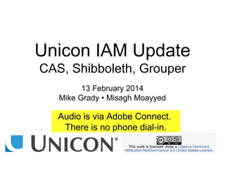 Unicon IAM Update
CAS, Shibboleth, Grouper
13 February 2014
Mike Grady • Misagh Moayyed
Audio is via Adobe Connect.
There is no phone dial-in.
 
